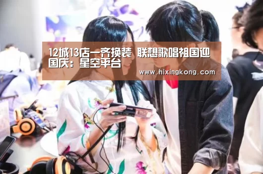 12城13店一齐换装 联想歌唱祖国迎国庆:星空平台(图1) 星空电竞